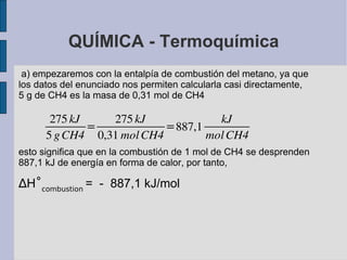 QUÍMICA - Termoquímica a) empezaremos con la entalpía de combustión del metano, ya que los datos del enunciado nos permiten calcularla casi directamente, 5 g de  CH4  es la masa de 0,31 mol de  CH4 esto significa que en la combustión de 1 mol de CH4 se desprenden 887,1 kJ de energía en forma de calor, por tanto, ∆ H ˚ combustion  =  -  887,1 kJ/mol   