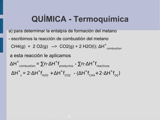 QUÍMICA - Termoquímica a) para determinar la entalpía de formación del metano - escribimos la reacción de combustión del metano CH4(g)  +  2 O2(g)  -->  CO2(g) + 2 H2O(l);  ∆ H ˚ combustion a esta reacción le aplicamos ∆ H ˚ combustion  =  ∑n·∆ H ˚f productos   -  ∑n·∆ H ˚f reactivos ∆ H ˚ c  = 2 ·∆ H ˚f H2O  +∆ H ˚f CO2   - ( ∆ H ˚f CH4 +2· ∆ H ˚f O2 )‏ - f 