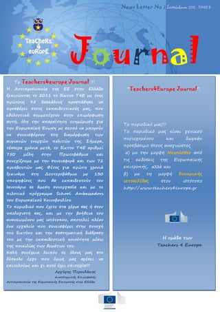 Σε αυτή την έκδοση …
Journal
News Letter No 2 Σεπτέμβριος 2015 - ΤΟΜΟΣ Β
Το Teachers4europe Journal !!!
Η Αντιπροσωπεία της ΕΕ στην Ελλάδα
ξεκινώντας το 2011 το δίκτυο Τ4Ε με τους
πρώτους 95 δασκάλους προσπάθησε να
προσφέρει στους εκπαιδευτικούς μας, που
εθελοντικά συμμετέχουν στην επιμόρφωση
αυτή, όλη την απαραίτητη ενημέρωση για
την Ευρωπαϊκή Ένωση με σκοπό να μπορούν
να συνεισφέρουν στη διαμόρφωση των
αυριανών ενεργών πολιτών της. Σήμερα,
τέσσερα χρόνια μετά, το δίκτυο Τ4Ε αριθμεί
750 μέλη στην Πρωτοβάθμια και
συνεχίζουμε με την συνεισφορά και των 72
πρεσβευτών μας. Φέτος για πρώτη χρονιά
ξεκινάμε στη Δευτεροβάθμια με 130
υποψηφίους που θα εκπαιδευτούν τον
Ιανουάριο σε άμεση συνεργασία και με το
πιλοτικό πρόγραμμα School Ambassadors
του Ευρωπαϊκού Κοινοβουλίου.
Το περιοδικό που έχετε στα χέρια σας ή στον
υπολογιστή σας, και με την βοήθεια του
ανανεωμένου μας ιστότοπου, αποτελεί πλέον
ένα εργαλείο που συνεισφέρει στην συνοχή
του δικτύου και την συστηματική διάδραση
του με την εκπαιδευτική κοινότητα μέσω
της ποικιλίας των θεμάτων του.
Καλή συνέχεια λοιπόν σε όλους μας στο
δύσκολο έργο που όμως μας αρέσει να
επιτελούμε και γι αυτό έχει επιτυχία!!!
Αργύρης Περουλάκης
Αναπληρωτής Επικεφαλής
Αντιπροσωπεία της Ευρωπαϊκής Επιτροπής στην Ελλάδα
“Teachers4Europe Journal”.
Το περιοδικό μας!!!
Το περιοδικό μας είναι γενικού
περιεχομένου και δωρεάν
προσβάσιμο στους αναγνώστες
α) με την μορφή Newsletter από
τις εκδόσεις της Ευρωπαϊκής
επιτροπής, αλλά και
β) με τη μορφή δυναμικής
ιστοσελίδας στον ιστότοπο
http://www.teachers4europe.gr
Η ομάδα των
Teachers 4 Europe
 