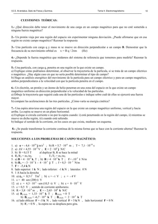 I.E.S. Al-ándalus. Dpto de Física y Química. Tema 4. Electromagnetismo 10
CUESTIONES TEÓRICAS:
1.- ¿Qué dirección debe tener el movimiento de una carga en un campo magnético para que no esté sometida a
ninguna fuerza magnética?
2.- Un protón viaja por una región del espacio sin experimentar ninguna desviación. ¿Puede afirmarse que en esa
región no existe campo magnético? Razonar la respuesta
3.- Una partícula con carga q y masa m se mueve en dirección perpendicular a un campo B. Demostrar que la
frecuencia de su movimiento orbital es υ = B q / 2πm (Hz)
4.- ¿Depende la fuerza magnética que midamos del sistema de referencia que tomemos para medirla? Razonar la
respuesta.
5.- Una partícula, con carga q, penetra en una región en la que existe un campo.
a) Explique cómo podríamos determinar, al observar la trayectoria de la partícula, si se trata de un campo eléctrico
o magnético. ¿Hay algún caso en que no sería posible determinar el tipo de campo?
b) Haga un análisis energético del movimiento de la partícula para un campo eléctrico y para un campo magnético,
ambos perpendiculares a la velocidad con que la partícula penetra en el campo.
6.- Un electrón, un protón y un átomo de helio penetran en una zona del espacio en la que existe un campo
magnético uniforme en dirección perpendicular a la velocidad de las partículas.
a) Dibuje la trayectoria que seguirá cada una de las partículas e indique sobre cuál de ellas se ejercerá una fuerza
mayor.
b) compare las aceleraciones de las tres partículas. ¿Cómo varía su energía cinética?
7.- Una espira atraviesa una región del espacio en la que existe un campo magnético uniforme, vertical y hacia
arriba. La espira se mueve en un plano horizontal.
a) Explique si circula corriente o no por la espira cuando: i) está penetrando en la región del campo, ii) mientras se
mueve en dicha región, iii) cuando está saliendo.
b) Indique el sentido de la corriente, en los casos en que exista, mediante un esquema.
8.- ¿Se puede transformar la corriente continua de la misma forma que se hace con la corriente alterna? Razonar la
respuesta.
SOLUCIONES A LOS PROBLEMAS DE CAMPO MAGNÉTICO:
1. a) a = - 4,4 · 1014
j m/s2
; b) R = 5,7 · 10-6
m ; T = 7,1 · 10-10
s
2. a) ∆V = 4,55 · 10-3
V ; E = 2 · 104
j N/C
3. b) B = 0,15 T al duplicar B, R se hace la mitad
4. R1/R2 = m1/m2 ; T1/T2 = m1/m2
5. a) B = 4 · 10-5
k T ; b) B = 4 · 10-5
k T ; f = -10-3
i N/m
6. b) BA = - 3 · 10-7
i - 4 · 10-7
j T ; f = 8,5 · 10 -7
N/m
7. F = -5,4 k N
8. lado superior: 1 k N ; lado inferior: -1 k N ; laterales: 0 N
9. 1 A hacia la derecha
10. a) φm = 0,5 t2
Tm2
; b) ε = - t V ; ε = - 4 V
11. ε = 40 sen (200 t) V
12. a) ε = 4,3 · 10-3
· sen (10,5 t) V ; b) ε = 8 · 10-5
V
13. ε = 0,5 V ; sentido de corriente antihorario.
14. R = 3,8 · 10-4
m , E = - 2,65 · 108
k N/C
15. a) B(-10,0) = 1,33 · 10-5
k T ; B(10,0) = 0 T
b) B(-10,0) = -6,7 · 10-6
k T ; B(10,0) = 2 · 10-5
k T
16. a) lado oblicuo F = -5 k N , lado vertical F = 5 k N , lado horizontal F = 0 N
b) FT = 0 N , la espira no se desplaza pero gira.
 