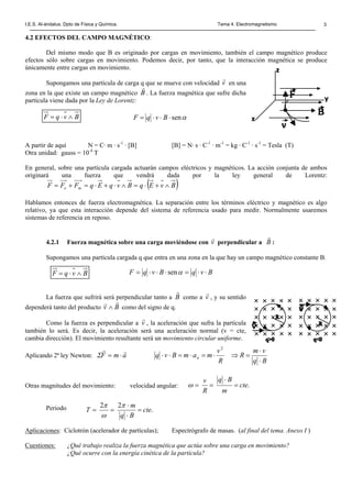 I.E.S. Al-ándalus. Dpto de Física y Química. Tema 4. Electromagnetismo 3
4.2 EFECTOS DEL CAMPO MAGNÉTICO:
Del mismo modo que B es originado por cargas en movimiento, también el campo magnético produce
efectos sólo sobre cargas en movimiento. Podemos decir, por tanto, que la interacción magnética se produce
únicamente entre cargas en movimiento.
Supongamos una partícula de carga q que se mueve con velocidad v
r
en una
zona en la que existe un campo magnético B
r
. La fuerza magnética que sufre dicha
partícula viene dada por la Ley de Lorentz:
A partir de aquí N = C· m · s-1
· [B] [B] = N· s · C-1
· m-1
= kg · C-1
· s-1
= Tesla (T)
Otra unidad: gauss = 10-4
T
En general, sobre una partícula cargada actuarán campos eléctricos y magnéticos. La acción conjunta de ambos
originará una fuerza que vendrá dada por la ley general de Lorentz:
( )BvEqBvqEqFFF me ∧+⋅=∧⋅+⋅=+=
Hablamos entonces de fuerza electromagnética. La separación entre los términos eléctrico y magnético es algo
relativo, ya que esta interacción depende del sistema de referencia usado para medir. Normalmente usaremos
sistemas de referencia en reposo.
4.2.1 Fuerza magnética sobre una carga moviéndose con v
r
perpendicular a B
r
:
Supongamos una partícula cargada q que entra en una zona en la que hay un campo magnético constante B.
La fuerza que sufrirá será perpendicular tanto a B
r
como a v
r
, y su sentido
dependerá tanto del producto Bv
rr
∧ como del signo de q.
Como la fuerza es perpendicular a v
r
, la aceleración que sufra la partícula
también lo será. Es decir, la aceleración será una aceleración normal (v = cte,
cambia dirección). El movimiento resultante será un movimiento circular uniforme.
Aplicando 2ª ley Newton: amF
rr
⋅=Σ
Otras magnitudes del movimiento: velocidad angular:
Periodo
Aplicaciones: Ciclotrón (acelerador de partículas); Espectrógrafo de masas. (al final del tema. Anexo I )
Cuestiones: ¿Qué trabajo realiza la fuerza magnética que actúa sobre una carga en movimiento?
¿Qué ocurre con la energía cinética de la partícula?
BvqF ∧⋅= αsen⋅⋅⋅= BvqF
Bq
vm
R
R
v
mamBvq n
⋅
⋅
=⇒⋅=⋅=⋅⋅
2
.cte
m
Bq
R
v
=
⋅
==ω
.
22
cte
Bq
m
T =
⋅
⋅
==
π
ω
π
BvqF ∧⋅= BvqBvqF ⋅⋅=⋅⋅⋅= αsen
 