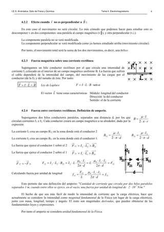 I.E.S. Al-ándalus. Dpto de Física y Química. Tema 4. Electromagnetismo 4
4.2.2 Efecto cuando v
r
no es perpendicular a B
r
:
En este caso el movimiento no será circular. Lo más cómodo que podemos hacer para estudiar esto es
descomponer v en dos componentes: una paralela al campo magnético (v║), y otra perpendicular (v⊥).
La componente paralela no se verá modificada.
La componente perpendicular se verá modificada como ya hemos estudiado arriba (movimiento circular).
Por tanto, el movimiento total será la suma de los dos movimientos, es decir, una hélice.
4.2.3 Fuerza magnética sobre una corriente rectilínea:
Supongamos un hilo conductor rectilíneo por el que circula una intensidad de
corriente I, colocado en el interior de un campo magnético uniforme B. La fuerza que sufrirá
el cable dependerá de la intensidad del campo, del movimiento de las cargas por el
conductor (de la I), y del tamaño de éste. Por tanto:
Ley de Laplace
El vector L
r
tiene estas características Módulo: longitud del conductor
Dirección: la del conductor
Sentido: el de la corriente
4.2.4 Fuerza entre corrientes rectilíneas. Definición de amperio.
Supongamos dos hilos conductores paralelos, separados una distancia d, por los que
circulan corrientes I1 e I2. Cada conductor creará un campo magnético a su alrededor, dado por la
expresión
La corriente I1 crea un campo B12 en la zona donde está el conductor 2
La corriente I2 crea un campo B21 en la zona donde está el conductor 1.
La fuerza que ejerce el conductor 1 sobre el 2
La fuerza que ejerce el conductor 2 sobre el 1
Calculando fuerza por unidad de longitud
Esto permite dar una definición del amperio: "Cantidad de corriente que circula por dos hilos paralelos
separados 1 m, cuando entre ellos se ejerce, en el vacío, una fuerza por unidad de longitud de 2 · 10-7
N/m."
El hecho de que sea más fácil de medir la intensidad de corriente que la carga eléctrica, hace que
actualmente se considere la intensidad como magnitud fundamental de la Física (en lugar de la carga eléctrica),
junto con masa, longitud, tiempo y ángulo. El resto son magnitudes derivadas, que pueden obtenerse de las
fundamentales leyes y expresiones.
Por tanto el amperio se considera unidad fundamental de la Física.
BLIF ∧⋅= αsen⋅⋅⋅= BLIF
r
I
B
⋅⋅
⋅
=
π
µ
2
122212 BLIF ∧⋅=
211121 BLIF ∧⋅=
2112 FF −= 21
21010
2122212
22
F
d
II
L
d
I
LIBLIF =
⋅
⋅⋅
⋅=
⋅
⋅
⋅⋅=⋅⋅=
π
µ
π
µ
21
21012
12
2
f
d
II
L
F
f =
⋅
⋅⋅
==
π
µ
d
I
B
⋅⋅
⋅
=
π
µ
2
2
21
d
I
B
⋅⋅
⋅
=
π
µ
2
1
12
 