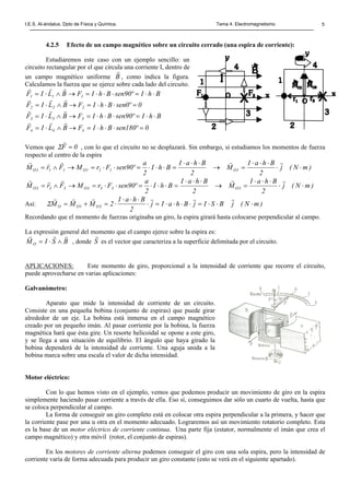 I.E.S. Al-ándalus. Dpto de Física y Química. Tema 4. Electromagnetismo 5
4.2.5 Efecto de un campo magnético sobre un circuito cerrado (una espira de corriente):
Estudiaremos este caso con un ejemplo sencillo: un
circuito rectangular por el que circula una corriente I, dentro de
un campo magnético uniforme B
r
, como indica la figura.
Calculamos la fuerza que se ejerce sobre cada lado del circuito.
BhIº90senBhIFBLIF 111 ⋅⋅=⋅⋅⋅=→∧⋅=
rrr
0º0senBhIFBLIF 222 =⋅⋅⋅=→∧⋅=
rrr
BhIº90senBhIFBLIF 333 ⋅⋅=⋅⋅⋅=→∧⋅=
rrr
0º180senBhIFBLIF 444 =⋅⋅⋅=→∧⋅=
rrr
Vemos que 0F =
r
Σ , con lo que el circuito no se desplazará. Sin embargo, si estudiamos los momentos de fuerza
respecto al centro de la espira
)mN(j
2
BhaI
M
2
BhaI
BhI
2
a
º90senFrMFrM 1O111O111O ⋅⋅
⋅⋅⋅
=→
⋅⋅⋅
=⋅⋅⋅=⋅⋅=→∧=
rrrrr
)mN(j
2
BhaI
M
2
BhaI
BhI
2
a
º90senFrMFrM 3O333O333O ⋅⋅
⋅⋅⋅
=→
⋅⋅⋅
=⋅⋅⋅=⋅⋅=→∧=
rrrrr
Así: )mN(jBSIjBhaIj
2
BhaI
2MMM 3O1OO ⋅⋅⋅=⋅⋅⋅⋅=⋅
⋅⋅⋅
⋅=+=
rrrrrr
Σ
Recordando que el momento de fuerzas originaba un giro, la espira girará hasta colocarse perpendicular al campo.
La expresión general del momento que el campo ejerce sobre la espira es:
BSIMO
rrr
∧⋅= , donde S
r
es el vector que caracteriza a la superficie delimitada por el circuito.
APLICACIONES: Este momento de giro, proporcional a la intensidad de corriente que recorre el circuito,
puede aprovecharse en varias aplicaciones:
Galvanómetro:
Aparato que mide la intensidad de corriente de un circuito.
Consiste en una pequeña bobina (conjunto de espiras) que puede girar
alrededor de un eje. La bobina está inmersa en el campo magnético
creado por un pequeño imán. Al pasar corriente por la bobina, la fuerza
magnética hará que ésta gire. Un resorte helicoidal se opone a este giro,
y se llega a una situación de equilibrio. El ángulo que haya girado la
bobina dependerá de la intensidad de corriente. Una aguja unida a la
bobina marca sobre una escala el valor de dicha intensidad.
Motor eléctrico:
Con lo que hemos visto en el ejemplo, vemos que podemos producir un movimiento de giro en la espira
simplemente haciendo pasar corriente a través de ella. Eso sí, conseguimos dar sólo un cuarto de vuelta, hasta que
se coloca perpendicular al campo.
La forma de conseguir un giro completo está en colocar otra espira perpendicular a la primera, y hacer que
la corriente pase por una u otra en el momento adecuado. Lograremos así un movimiento rotatorio completo. Esta
es la base de un motor eléctrico de corriente continua. Una parte fija (estator, normalmente el imán que crea el
campo magnético) y otra móvil (rotor, el conjunto de espiras).
En los motores de corriente alterna podemos conseguir el giro con una sola espira, pero la intensidad de
corriente varía de forma adecuada para producir un giro constante (esto se verá en el siguiente apartado).
 