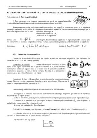 I.E.S. Al-ándalus. Dpto de Física y Química. Tema 4. Electromagnetismo 6
td
d mΦ
−=ε
4.3 INDUCCIÓN ELECTROMAGNÉTICA: LEY DE FARADAY-LENZ. TRANSFORMADORES
Nota: concepto de flujo magnético (φm )
El flujo magnético es un concepto matemático que nos da una idea de la cantidad
(o intensidad) de líneas de campo que atraviesan una determinada superficie.
Supongamos una espira, o circuito cerrado, que encierra una superficie, y que se encuentra en el interior de
un campo magnético. Habrá líneas de campo que atravesarán la superficie. La cantidad de líneas de campo que la
atraviesen dependerá de tres factores: Intensidad del campo B
Tamaño de la superficie ( S )
Orientación de la superficie
El flujo será Esta integral, denominada de superficie, es algo complicado. En este tema
nos limitaremos al caso más simple: la superficie es plana y el campo magnético es uniforme en toda la superficie.
En ese caso Unidad de flujo: Weber (Wb) = T ·m2
4.3.1 Inducción electromagnética:
Generación de corriente eléctrica en un circuito a partir de un campo magnético. Este fenómeno fue
observado en el s. XIX por Faraday y Henry.
Experiencia de Faraday: Faraday observa que, colocando un imán
frente a una espira conductora, no se observa corriente en la espira mientras
mantenemos ambos en reposo, pero sí se mide paso de corriente cuando los
acercamos o alejamos. El sentido de la corriente depende de si acercamos o
alejamos, y de qué polo enfrentemos a la espira.
Experiencia de Henry: Henry coloca un trozo de material conductor entre dos
imanes. Cierra el circuito conectando el conductor a un amperímetro. Observa que al
mover el conductor se origina corriente en él.
Tanto Faraday como Lenz explican las características de este fenómeno:
- El origen de la corriente inducida está en la variación del campo magnético que atraviesa la superficie
delimitada por la espira. (Lenz)
- Dicho de otra forma, está originada por la variación de flujo magnético que atraviesa la espira (Faraday)
- El sentido de la corriente es tal que origina un nuevo campo magnético inducido indB
r
, que se opone a la
variación del campo magnético existente. (Lenz).
- Se opone a la variación del flujo (Faraday)
Teniendo en cuenta todo esto, llegamos a la ley de Faraday-Lenz sobre la inducción electromagnética:
"La corriente inducida en un circuito es originada por la variación del flujo magnético que atraviesa dicho
circuito. Su sentido es tal que se opone a dicha variación."
La expresión de esta ley queda
∫ ⋅=Φ dsBm
∫ ⋅⋅=⋅=⋅=Φ αcosSBSBdsBm
 