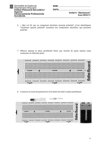 Generalitat de Catalunya                       NOM:.........................................................
Departament d’Educació
Institut d’Educació Secundària i               DATA:........................................................
Superior                                                                 Unitat 4: “Electròncia”
d’Ensenyaments Professionals
Guindàvols                                                                         Curs 2010-11




   6. ¿ Qué vol dir que un component electrònic presenta polaritat? ¿Com identifiquem
      visualment aquesta polaritat? Anomena tres components electrònics que presentin
      polaritat.




   7. Dibuixa damunt la placa protoboard línees que mostrin de quina manera estan
      connectats els diferents punts:




   8. Connecta el circuit de polarització d’un díode led sobre la placa protoboard.




                                                                                                          4
 