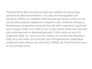 Posteriorment Xara va anunciar plans per alliberar la seva propia
aplicació de dibuix Xara Xtreme, i els seus desenvolupadors van
expressar interés en colaborar amb Inkscape per buscar camins en els
que els dos proyectes pòguessin compartir codi, coordinar esforços, y
desenvolupar programes vectorials de codi obert superiors a qualsevol
que es pugui trobar en el món privat. És per aquest motiu que Inkscape
està continuament en desenvolupament, l’últim canvi va ser el 23
d’agost de 2010 en que es van fer millores en la edició de Mascares i
Clips, en la de nodos, en la de text i en la d’importanció i exportació.
Juntament amb millores del color (ICC i CMYK), de l’interficie de l’usari i
es van corregir errors.
 