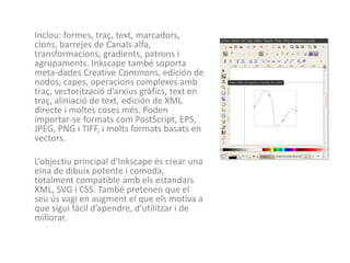 Inclou: formes, traç, text, marcadors,
clons, barrejes de Canals alfa,
transformacions, gradients, patrons i
agrupaments. Inkscape també soporta
meta-dades Creative Commons, edición de
nodos, capes, operacions complexes amb
traç, vectorització d’arxius gràfics, text en
traç, aliniació de text, edición de XML
directe i moltes coses més. Poden
importar-se formats com PostScript, EPS,
JPEG, PNG i TIFF, i molts formats basats en
vectors.

L’objectiu principal d’Inkscape és crear una
eina de dibuix potente i comoda,
totalment compatible amb els estandars
XML, SVG i CSS. També pretenen que el
seu ús vagi en augment el que els motiva a
que sigui fácil d’apendre, d’utilitzar i de
millorar.
 