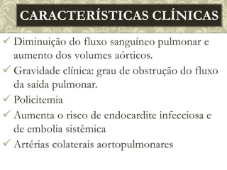  Diminuição do fluxo sanguíneo pulmonar e
aumento dos volumes aórticos.
 Gravidade clínica: grau de obstrução do fluxo
da saída pulmonar.
 Policitemia
 Aumenta o risco de endocardite infecciosa e
de embolia sistêmica
 Artérias colaterais aortopulmonares
CARACTERÍSTICAS CLÍNICAS
 