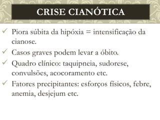  Piora súbita da hipóxia = intensificação da
cianose.
 Casos graves podem levar a óbito.
 Quadro clínico: taquipneia, sudorese,
convulsões, acocoramento etc.
 Fatores precipitantes: esforços físicos, febre,
anemia, desjejum etc.
CRISE CIANÓTICA
 