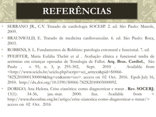 • SERRANO JR., C.V. Tratado de cardiologia SOCESP. 2. ed. São Paulo: Manole,
2009.
• BRAUNWALD, E. Tratado de medicina cardiovascular. 6. ed. São Paulo: Roca,
2003.
• ROBBINS, S. L. Fundamentos de Robbins: patologia estrutural e funcional. 7. ed.
• PFEIFFER, Maria Eulália Thebit et al . Avaliação clínica e funcional tardia de
arritmias em crianças operadas de Tetralogia de Fallot. Arq. Bras. Cardiol., São
Paulo , v. 95, n. 3, p. 295-302, Sept. 2010 . Available from
<http://www.scielo.br/scielo.php?script=sci_arttext&pid=S0066-
782X2010001300004&lng=en&nrm=iso>. access on 02 Oct. 2016. Epub July 16,
2010. http://dx.doi.org/10.1590/S0066-782X2010005000092.
• DORIGO, Ana Helena. Crise cianótica: como diagnosticar e tratar . Rev. SOCERJ;
13(1): 34-36, jan.-mar. 2000. ilus. Available from <
http://www.rbconline.org.br/artigo/crise-cianotica-como-diagnosticar-e-tratar/>
access on 02 Oct. 2016
REFERÊNCIAS
 