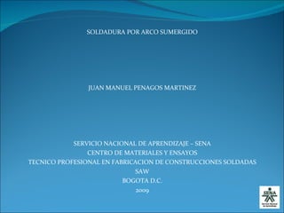 SOLDADURA POR ARCO SUMERGIDO JUAN MANUEL PENAGOS MARTINEZ SERVICIO NACIONAL DE APRENDIZAJE – SENA CENTRO DE MATERIALES Y ENSAYOS TECNICO PROFESIONAL EN FABRICACION DE CONSTRUCCIONES SOLDADAS SAW BOGOTA D.C. 2009 