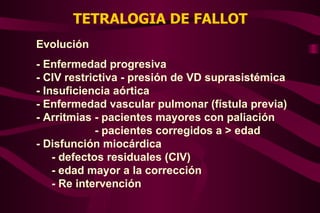 TETRALOGIA DE FALLOT Evolución - Enfermedad progresiva - CIV restrictiva - presión de VD suprasistémica - Insuficiencia aórtica - Enfermedad vascular pulmonar (fístula previa) - Arritmias - pacientes mayores con paliación - pacientes corregidos a > edad - Disfunción miocárdica - defectos residuales (CIV) - edad mayor a la corrección - Re intervención  