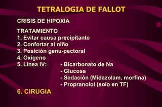 TETRALOGIA DE FALLOT CRISIS DE HIPOXIA TRATAMIENTO 1. Evitar causa precipitante 2. Confortar al niño 3. Posición genu-pectoral 4. Oxígeno 5. Línea IV: - Bicarbonato de Na - Glucosa - Sedación (Midazolam, morfina) - Propranolol (solo en TF) 6. CIRUGIA 
