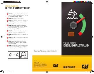 YEGT3007 
©2014 Caterpillar 
All Rights Reserved. Printed in U.S.A. 
CAT, CATERPILLAR, their respective logos, 
“Caterpillar Yellow” and the POWER EDGE trade 
dress, as well as corporate and product identity 
used herein, are trademarks of Caterpillar and 
may not be used without permission. 
UNDERSTANDING 
DIESEL EXHAUST FLUID 
Questions? Contact your local Cat dealer. 
UNDERSTANDING 
DIESEL EXHAUST FLUID 
DO NOT use any other fluid in the DEF tank, such as 
diesel fuel, water, antifreeze, beverages, etc. Only use 
DEF that meets ISO 22241-1 standards. 
DO NOT use additives to prevent freezing. 
DO NOT make your own DEF solution. DEF must meet 
the ISO 22241-1 standard to prevent potential SCR 
system damage. 
DO NOT use incorrect dispensing materials, such 
as metal funnels, steel transfer containers, incorrect 
pumps, steel fittings, etc. Only use materials 
specifically designed for DEF. 
DO NOT use contaminated transfer containers. Only 
use clean containers that are dedicated for DEF. 
DO NOT fill the DEF tank without first cleaning the fill 
area. 
DO NOT store DEF in direct sunlight or in high ambient 
temperatures. 
DO NOT operate Cat products requiring DEF with 
an empty DEF tank. Always fill the DEF tank when 
refueling the product. 
DO NOT turn off the master disconnect until the “wait 
to disconnect” lamp turns off, unless an emergency 
requires immediate battery isolation. 
DEF Trifold Brochure.indd 1 4/29/14 3:28 PM 
 