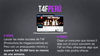 T4Fperú
el desafío
Lanzar las redes sociales de T4F en
Perú con un presupuesto mínimo y
superar los 20.000 fans en menos
de una semana.

la fórmula
Crear un concurso de 5 días
ofreciendo algo que nadie más
podría ofrecer.

 