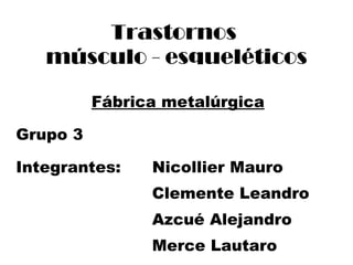 Trastornos  músculo - esqueléticos Fábrica metalúrgica Grupo 3 Integrantes:  Nicollier Mauro Clemente Leandro Azcué Alejandro Merce Lautaro 
