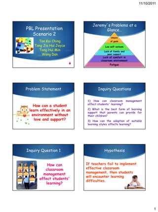 11/10/2011




                                Jeremy’s Problems at a
PBL Presentation                      Glance…
   Scenario 2
                                               Unsure
      Tan Kai Ching                           of goals

    Tang Jia Hui Joyce                   Low self-esteem
      Tong Hui Min                       Lack of family and
        Wang Dan                            peer support
                                        Lack of comfort in
                                      classroom environment
                         S                   Fatigue




Problem Statement                   Inquiry Questions

                             1) How can classroom             management
                             affect students' learning?
    How can a student
 learn effectively in an     2) What is the best form of learning
                             support that parents can provide for
   environment without       their children?
    love and support?        3) How can the adoption of suitable
                             learning styles affects learning?




Inquiry Question 1                       Hypothesis


           How can           If teachers fail to implement
         classroom           effective classroom
                             management, then students
        management
                             will encounter learning
      affect students'
                             difficulties.
          learning?




                                                                              1
 