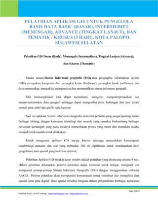 Page 1 of 14
Pelatihan PJ SIG / RS GIS Training – www.linehousepro.com – http://gishouse.co.nr
PELATIHAN APLIKASI GIS UNTUK PENGELOLA
BASIS DATA BASIC (DASAR), INTERMEDIET
(MENENGAH), ADVANCE (TINGKAT LANJUT), DAN
TEMATIK / KHUSUS (3 HARI), KOTA PALOPO,
SULAWESI SELATAN
Pelatihan GIS Dasar (Basic), Menengah (Intermediate), Tingkat Lanjut (Advance),
dan Khusus (Thematic)
Secara umum Sistem informasi geografis (SIG) atau geographic information system
(GIS) merupakan kumpulan dari perangkat keras (hardware), perangkat lunak (software), dan
data memasukan, mengelola, menganalisa dan menampilkan semua informasi geografi.
SIG memungkinkan kita dapat memahami, mengerti, menginterpretasikan dan
memvisualisasikan data geografi sehingga dapat mengetahui pola, hubungan dan tren dalam
bentuk peta, tabel dan grafik serta laporan.
Saat ini aplikasi Sistem Informasi Geografis memiliki peranan yang sangat penting dalam
berbagai bidang, dengan kemajuan teknologi dan metode yang semakin berkembang berbagai
persoalan keruangan yang pada awalnya memerlukan proses yang rumit dan memakan waktu,
menjadi lebih mudah untuk dilakukan.
Untuk menguasai aplikasi GIS secara khusus tentunya memerlukan kemampuan
sumberdaya manusia dan alat yang memadai. Hal ini diperlukan untuk mendapatkan hasil
pengolahan data spasial yang baik dan optimal.
Pelatihan Aplikasi GIS tingkat dasar sendiri adalah pelatihan yang dirancang selama 4 hari.
Dalam pelatihan diharapkan peserta pelatihan dapat memulai untuk belajar, mengenal dan
menguasai prinsip-prinsip Sistem Informasi Geografis (SIG) dengan menggunakan software
ArcGIS. Peserta pelatihan akan mempunyai kemampuan untuk membuat dan mengelola data
spasial serta peta digital. Data spasial tersebut berguna dalam pengambilan berbagai keputusan
 