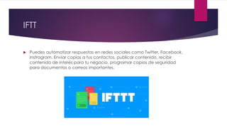 IFTT
 Puedes automatizar respuestas en redes sociales como Twitter, Facebook,
Instragram. Enviar copias a tus contactos, publicar contenido, recibir
contenido de interés para tu negocio, programar copias de seguridad
para documentos o correos importantes.
 