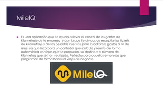 MilelQ
 Es una aplicación que te ayuda a llevar el control de los gastos de
kilometraje de tu empresa y con la que te olvidas de recopilar los tickets
de kilometraje y de las pesadas cuentas para cuadrar los gastos a fin de
mes, ya que incorpora un contador que calcula y remite de forma
automática los viajes que se producen, su destino y el número de
kilómetros que se han realizado. Perfecta para aquellas empresas que
programan de forma habitual viajes de negocio.
 