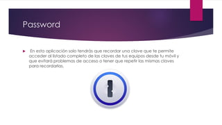 Password
 En esta aplicación solo tendrás que recordar una clave que te permite
acceder al listado completo de las claves de tus equipos desde tu móvil y
que evitará problemas de acceso o tener que repetir las mismas claves
para recordarlas.
 