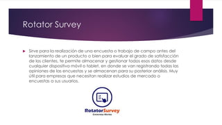 Rotator Survey
 Sirve para la realización de una encuesta o trabajo de campo antes del
lanzamiento de un producto o bien para evaluar el grado de satisfacción
de los clientes, te permite almacenar y gestionar todos esos datos desde
cualquier dispositivo móvil o tablet, en donde se van registrando todas las
opiniones de las encuestas y se almacenan para su posterior análisis. Muy
útil para empresas que necesitan realizar estudios de mercado o
encuestas a sus usuarios.
 