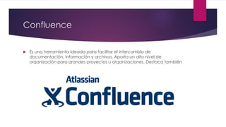 Confluence
 Es una herramienta ideada para facilitar el intercambio de
documentación, información y archivos. Aporta un alto nivel de
organización para grandes proyectos u organizaciones. Destaca también
por su integración con Microsoft Office.
 