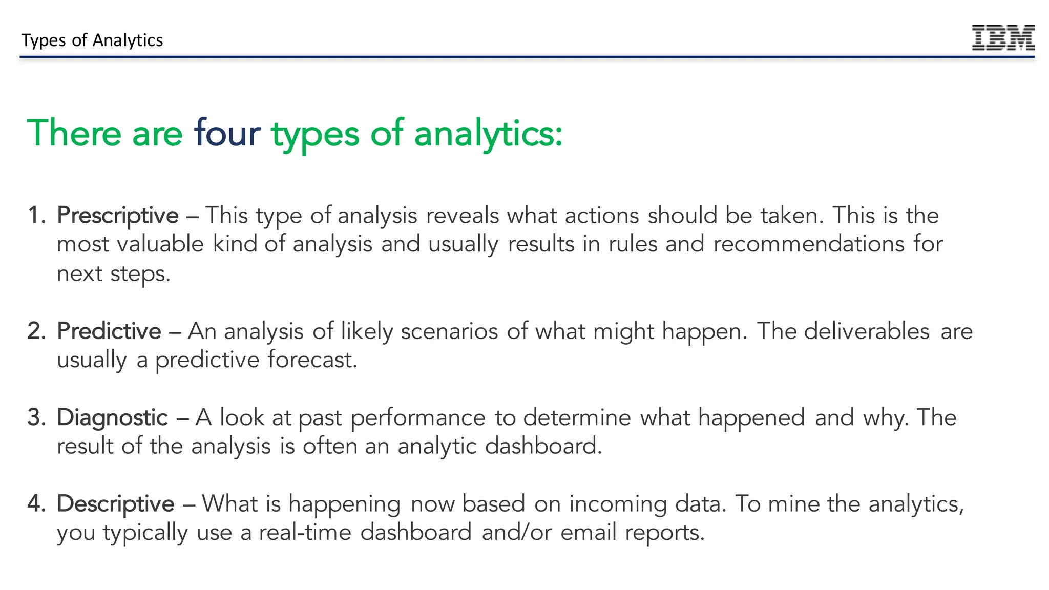 Types	of	Analytics		
There are four types of analytics:
1. Prescriptive – This type of analysis reveals what actions should be taken. This is the
most valuable kind of analysis and usually results in rules and recommendations for
next steps.
2. Predictive – An analysis of likely scenarios of what might happen. The deliverables are
usually a predictive forecast.
3. Diagnostic – A look at past performance to determine what happened and why. The
result of the analysis is often an analytic dashboard.
4. Descriptive – What is happening now based on incoming data. To mine the analytics,
you typically use a real-time dashboard and/or email reports.
 