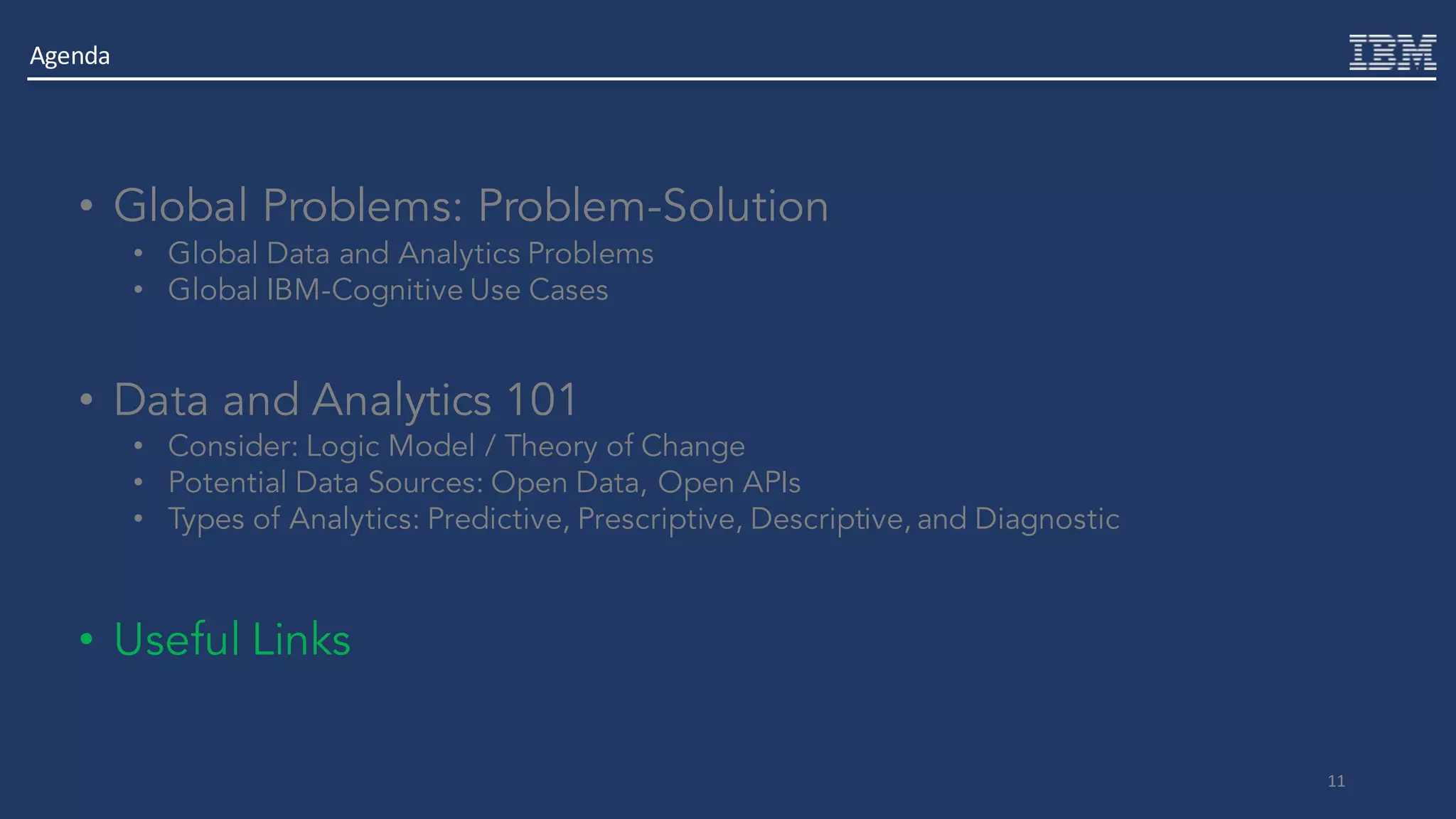 11
• Global Problems: Problem-Solution
• Global Data and Analytics Problems
• Global IBM-Cognitive Use Cases
• Data and Analytics 101
• Consider: Logic Model / Theory of Change
• Potential Data Sources: Open Data, Open APIs
• Types of Analytics: Predictive, Prescriptive, Descriptive, and Diagnostic
• Useful Links
Agenda
 