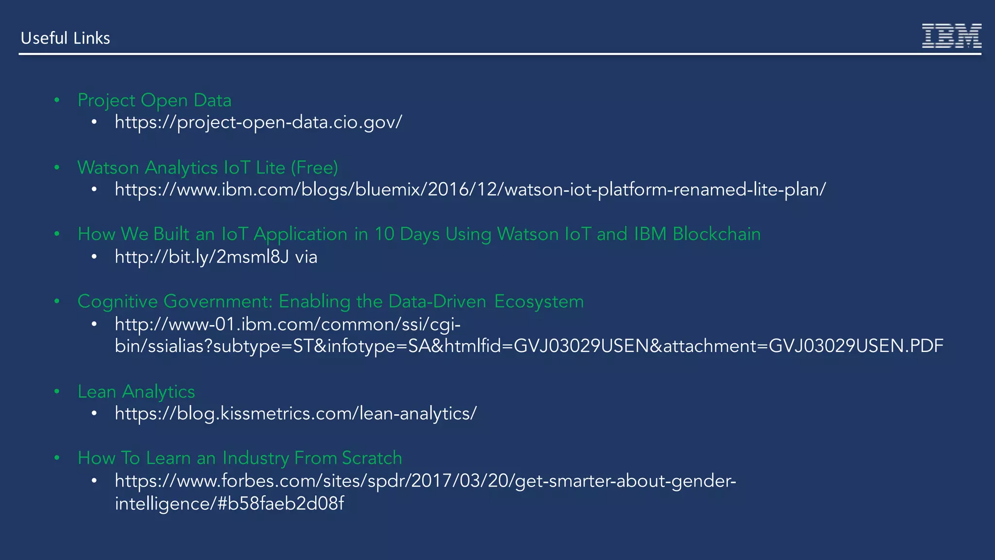Useful	Links
• Project Open Data
• https://project-open-data.cio.gov/
• Watson Analytics IoT Lite (Free)
• https://www.ibm.com/blogs/bluemix/2016/12/watson-iot-platform-renamed-lite-plan/
• How We Built an IoT Application in 10 Days Using Watson IoT and IBM Blockchain
• http://bit.ly/2msml8J via
• Cognitive Government: Enabling the Data-Driven Ecosystem
• http://www-01.ibm.com/common/ssi/cgi-
bin/ssialias?subtype=ST&infotype=SA&htmlfid=GVJ03029USEN&attachment=GVJ03029USEN.PDF
• Lean Analytics
• https://blog.kissmetrics.com/lean-analytics/
• How To Learn an Industry From Scratch
• https://www.forbes.com/sites/spdr/2017/03/20/get-smarter-about-gender-
intelligence/#b58faeb2d08f
 