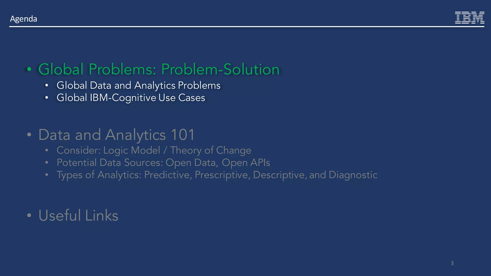 3
• Global Problems: Problem-Solution
• Global Data and Analytics Problems
• Global IBM-Cognitive Use Cases
• Data and Analytics 101
• Consider: Logic Model / Theory of Change
• Potential Data Sources: Open Data, Open APIs
• Types of Analytics: Predictive, Prescriptive, Descriptive, and Diagnostic
• Useful Links
Agenda
 