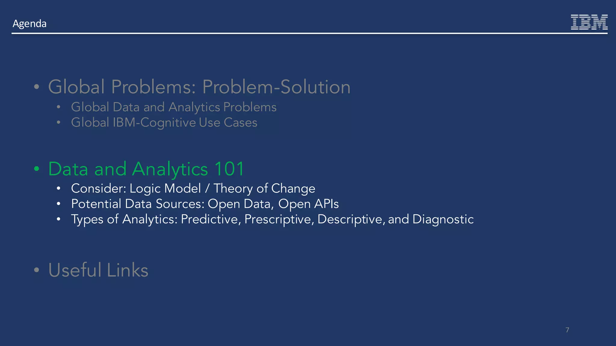 7
• Global Problems: Problem-Solution
• Global Data and Analytics Problems
• Global IBM-Cognitive Use Cases
• Data and Analytics 101
• Consider: Logic Model / Theory of Change
• Potential Data Sources: Open Data, Open APIs
• Types of Analytics: Predictive, Prescriptive, Descriptive, and Diagnostic
• Useful Links
Agenda
 