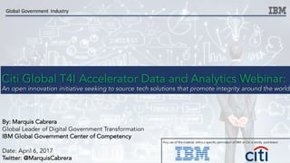 Citi Global T4I Accelerator Data and Analytics Webinar:
An open innovation initiative seeking to source tech solutions that promote integrity around the world
Global	Government	 Industry
Any use of this material without specific permission of IBM or Citi is strictly prohibited.
By: Marquis Cabrera
Global Leader of Digital Government Transformation
IBM Global Government Center of Competency
Date: April 6, 2017
Twitter: @MarquisCabrera
 