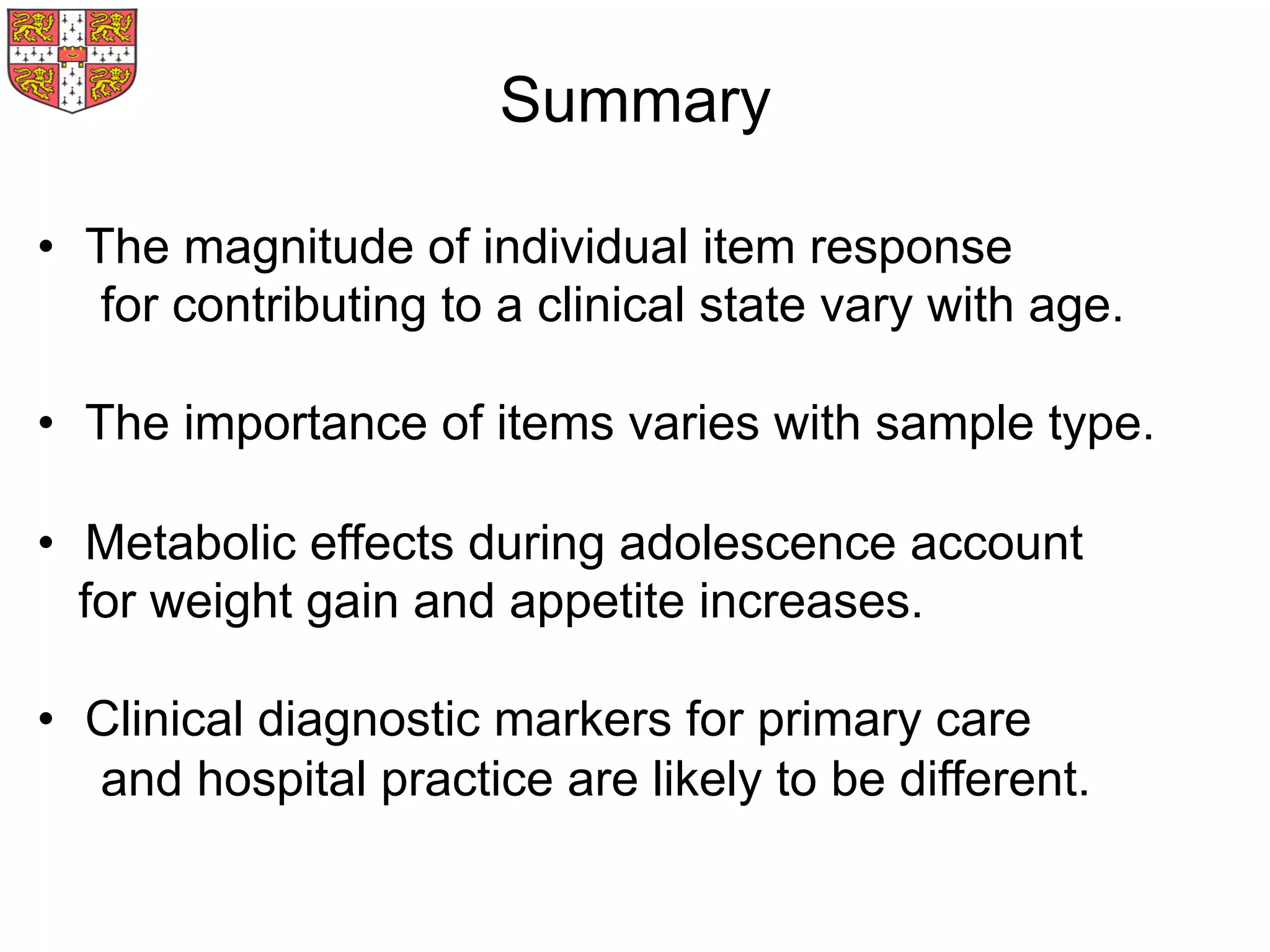 Summary
•  The magnitude of individual item response
for contributing to a clinical state vary with age.
•  The importance of items varies with sample type.
•  Metabolic effects during adolescence account
for weight gain and appetite increases.
•  Clinical diagnostic markers for primary care
and hospital practice are likely to be different.
 