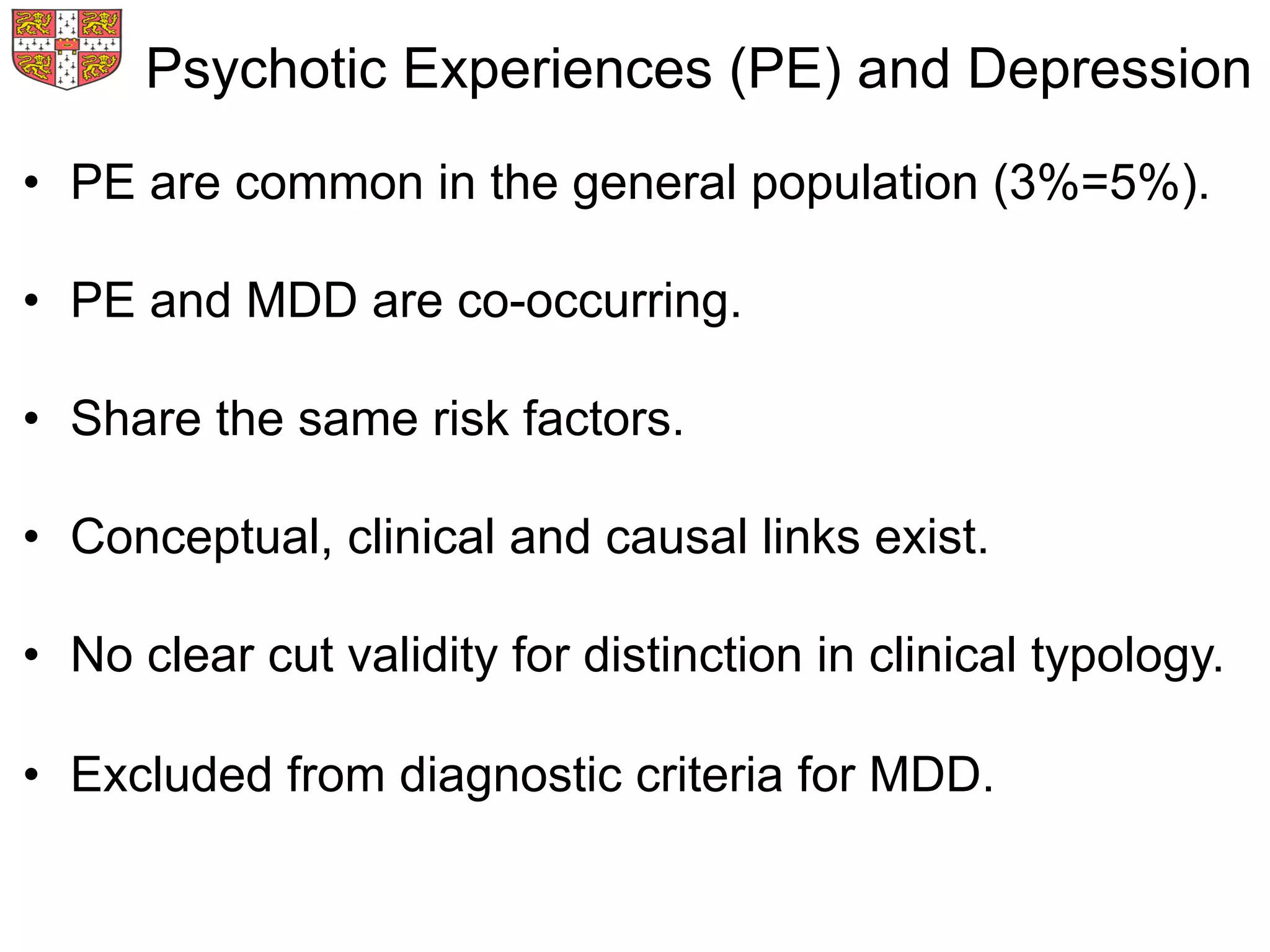 Psychotic Experiences (PE) and Depression
•  PE are common in the general population (3%=5%).
•  PE and MDD are co-occurring.
•  Share the same risk factors.
•  Conceptual, clinical and causal links exist.
•  No clear cut validity for distinction in clinical typology.
•  Excluded from diagnostic criteria for MDD.
 