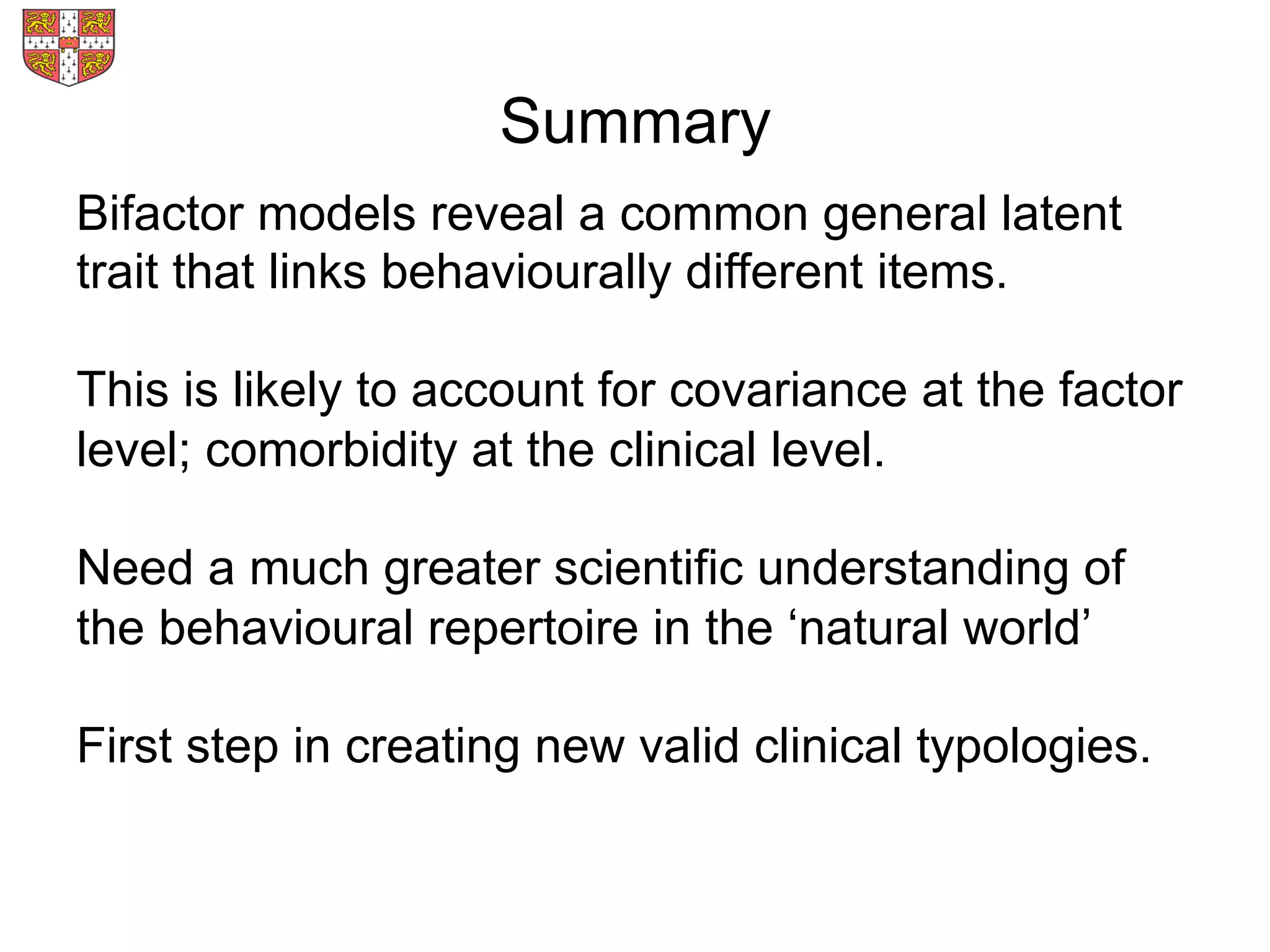 Summary
Bifactor models reveal a common general latent
trait that links behaviourally different items.
This is likely to account for covariance at the factor
level; comorbidity at the clinical level.
Need a much greater scientific understanding of
the behavioural repertoire in the ‘natural world’
First step in creating new valid clinical typologies.
 
