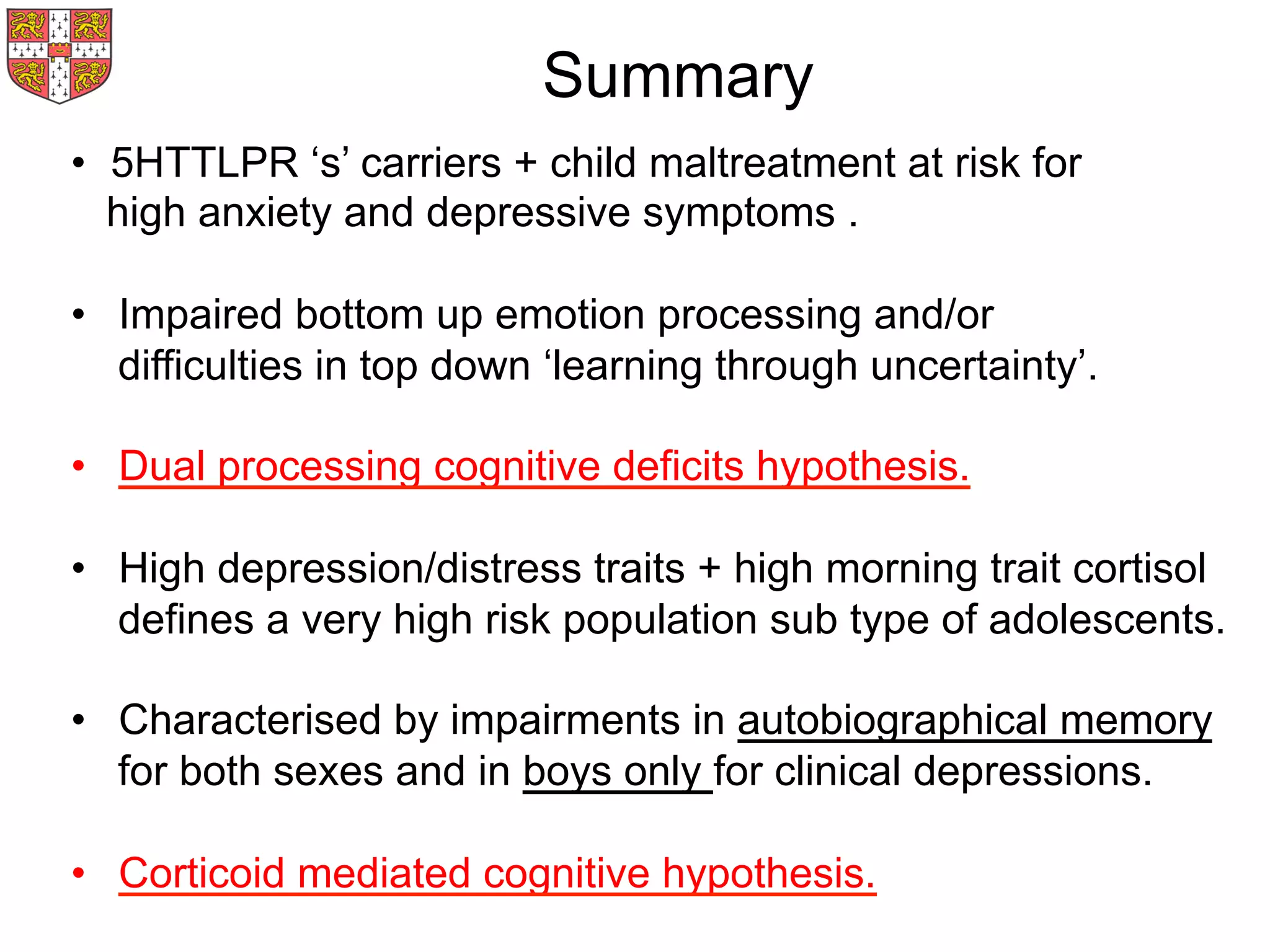 Summary
•  5HTTLPR ‘s’ carriers + child maltreatment at risk for
high anxiety and depressive symptoms .
•  Impaired bottom up emotion processing and/or
difficulties in top down ‘learning through uncertainty’.
•  Dual processing cognitive deficits hypothesis.
•  High depression/distress traits + high morning trait cortisol
defines a very high risk population sub type of adolescents.
•  Characterised by impairments in autobiographical memory
for both sexes and in boys only for clinical depressions.
•  Corticoid mediated cognitive hypothesis.
 