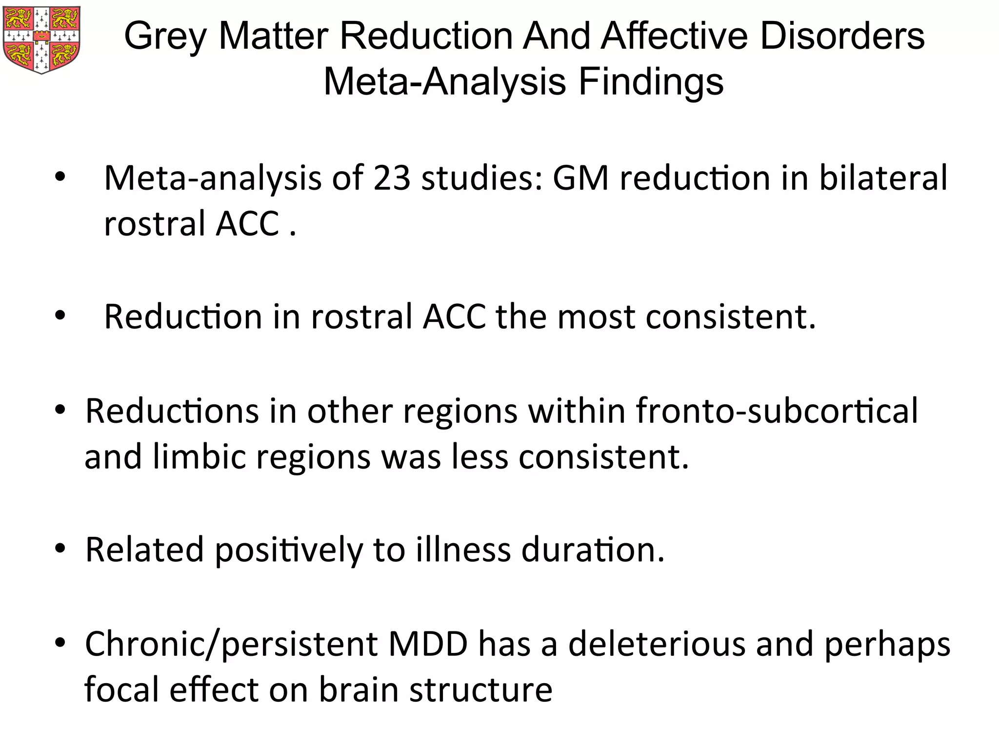 •  Meta-­‐analysis	
  of	
  23	
  studies:	
  GM	
  reducMon	
  in	
  bilateral	
  
rostral	
  ACC	
  .	
  	
  
•  ReducMon	
  in	
  rostral	
  ACC	
  the	
  most	
  consistent.	
  	
  
	
  
•  ReducMons	
  in	
  other	
  regions	
  within	
  fronto-­‐subcorMcal	
  
and	
  limbic	
  regions	
  was	
  less	
  consistent.	
  	
  
•  Related	
  posiMvely	
  to	
  illness	
  duraMon.	
  
•  Chronic/persistent	
  MDD	
  has	
  a	
  deleterious	
  and	
  perhaps	
  
focal	
  eﬀect	
  on	
  brain	
  structure	
  
Grey Matter Reduction And Affective Disorders
Meta-Analysis Findings
 