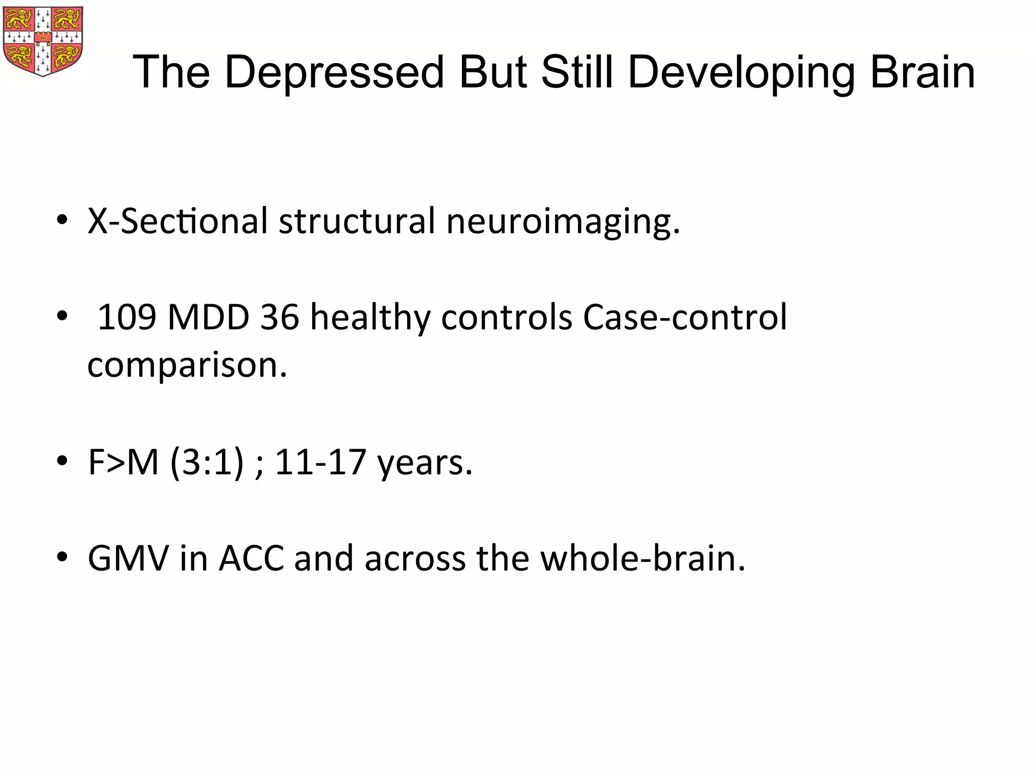 •  X-­‐SecMonal	
  structural	
  neuroimaging.	
  
•  	
  109	
  MDD	
  36	
  healthy	
  controls	
  Case-­‐control	
  
comparison.	
  
•  F>M	
  (3:1)	
  ;	
  11-­‐17	
  years.	
  
	
  
•  GMV	
  in	
  ACC	
  and	
  across	
  the	
  whole-­‐brain.	
  
The Depressed But Still Developing Brain
 