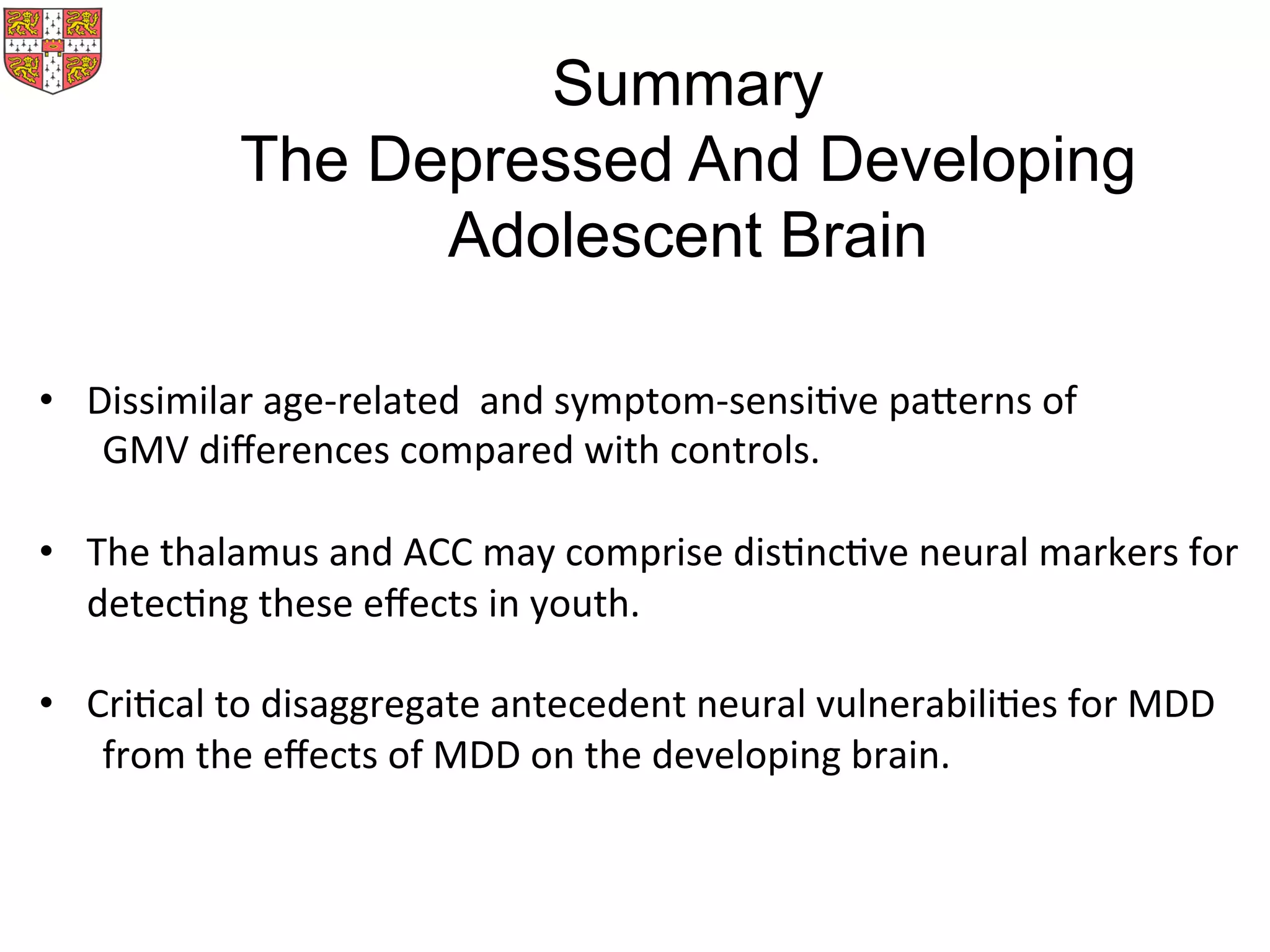 •  Dissimilar	
  age-­‐related	
  	
  and	
  symptom-­‐sensiMve	
  parerns	
  of	
  	
  
	
  GMV	
  diﬀerences	
  compared	
  with	
  controls.	
  	
  
•  The	
  thalamus	
  and	
  ACC	
  may	
  comprise	
  disMncMve	
  neural	
  markers	
  for	
  	
  
	
  	
  	
  	
  	
  detecMng	
  these	
  eﬀects	
  in	
  youth.	
  
•  CriMcal	
  to	
  disaggregate	
  antecedent	
  neural	
  vulnerabiliMes	
  for	
  MDD	
  	
  
	
  from	
  the	
  eﬀects	
  of	
  MDD	
  on	
  the	
  developing	
  brain.	
  
Summary
The Depressed And Developing
Adolescent Brain
 