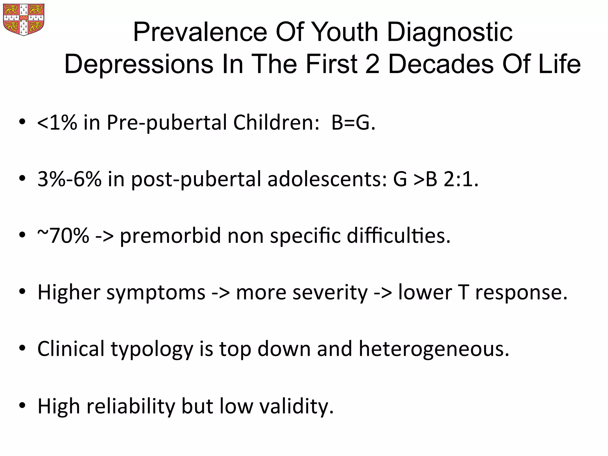 Prevalence Of Youth Diagnostic
Depressions In The First 2 Decades Of Life
•  <1%	
  in	
  Pre-­‐pubertal	
  Children:	
  	
  B=G.	
  
•  3%-­‐6%	
  in	
  post-­‐pubertal	
  adolescents:	
  G	
  >B	
  2:1.	
  
•  ~70%	
  -­‐>	
  premorbid	
  non	
  speciﬁc	
  diﬃculMes.	
  
•  Higher	
  symptoms	
  -­‐>	
  more	
  severity	
  -­‐>	
  lower	
  T	
  response.	
  
•  Clinical	
  typology	
  is	
  top	
  down	
  and	
  heterogeneous.	
  
•  High	
  reliability	
  but	
  low	
  validity.	
  
 