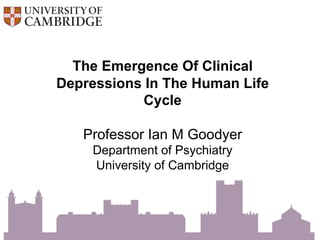 The Emergence Of Clinical
Depressions In The Human Life
Cycle
Professor Ian M Goodyer
Department of Psychiatry
University of Cambridge
 