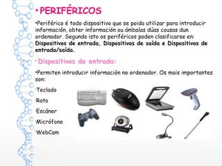 • PERIFÉRICOS
•Periférico é todo dispositivo que se poida utilizar para introducir
información, obter información ou ámbalas dúas cousas dun
ordenador. Segundo isto os periféricos poden clasificarse en:
Dispositivos de entrada, Dispositivos de saída e Dispositivos de
entrada/saída.
•
Dispositivos de entrada:
•Permiten introducir información no ordenador. Os mais importantes
son:
•
Teclado
•
Rato
•
Escáner
•
Micrófono
•
WebCam
 