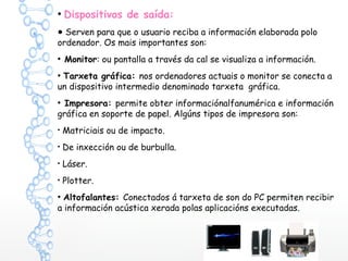 ●
Dispositivos de saída:
● Serven para que o usuario reciba a información elaborada polo
ordenador. Os mais importantes son:
●
Monitor: ou pantalla a través da cal se visualiza a información.
●
Tarxeta gráfica: nos ordenadores actuais o monitor se conecta a
un dispositivo intermedio denominado tarxeta gráfica.
●
Impresora: permite obter informaciónalfanumérica e información
gráfica en soporte de papel. Algúns tipos de impresora son:
●
Matriciais ou de impacto.
●
De inxección ou de burbulla.
●
Láser.
●
Plotter.
●
Altofalantes: Conectados á tarxeta de son do PC permiten recibir
a información acústica xerada polas aplicacións executadas.
 