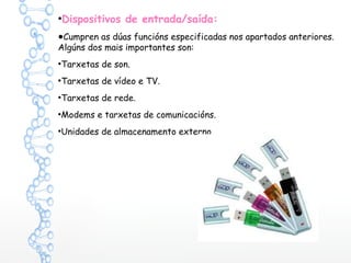 ●
Dispositivos de entrada/saída:
●Cumpren as dúas funcións especificadas nos apartados anteriores.
Algúns dos mais importantes son:
●
Tarxetas de son.
●
Tarxetas de vídeo e TV.
●
Tarxetas de rede.
●
Modems e tarxetas de comunicacións.
●
Unidades de almacenamento externo.
 