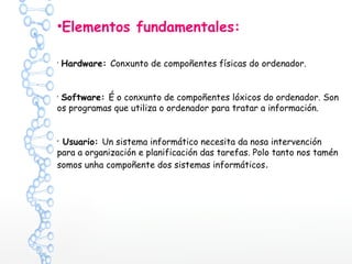 •Elementos fundamentales:
•
Hardware: Conxunto de compoñentes físicas do ordenador.
•
Software: É o conxunto de compoñentes lóxicos do ordenador. Son
os programas que utiliza o ordenador para tratar a información.
• Usuario: Un sistema informático necesita da nosa intervención
para a organización e planificación das tarefas. Polo tanto nos tamén
somos unha compoñente dos sistemas informáticos.
 