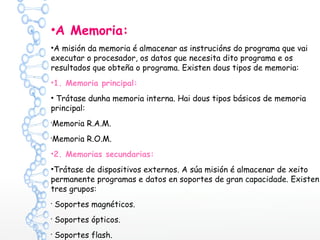 •A Memoria:
•A misión da memoria é almacenar as instrucións do programa que vai
executar o procesador, os datos que necesita dito programa e os
resultados que obteña o programa. Existen dous tipos de memoria:
•1. Memoria principal:
• Trátase dunha memoria interna. Hai dous tipos básicos de memoria
principal:
•
Memoria R.A.M.
•
Memoria R.O.M.
•2. Memorias secundarias:
•Trátase de dispositivos externos. A súa misión é almacenar de xeito
permanente programas e datos en soportes de gran capacidade. Existen
tres grupos:
•
Soportes magnéticos.
•
Soportes ópticos.
•
Soportes flash.
 