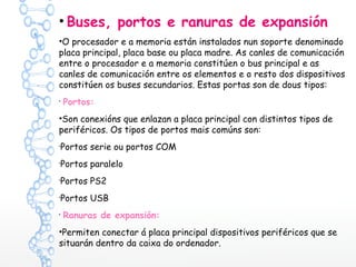 • Buses, portos e ranuras de expansión
•O procesador e a memoria están instalados nun soporte denominado
placa principal, placa base ou placa madre. As canles de comunicación
entre o procesador e a memoria constitúen o bus principal e as
canles de comunicación entre os elementos e o resto dos dispositivos
constitúen os buses secundarios. Estas portas son de dous tipos:
•
Portos:
•Son conexións que enlazan a placa principal con distintos tipos de
periféricos. Os tipos de portos mais comúns son:
•
Portos serie ou portos COM
•
Portos paralelo
•
Portos PS2
•
Portos USB
•
Ranuras de expansión:
•Permiten conectar á placa principal dispositivos periféricos que se
situarán dentro da caixa do ordenador.
 