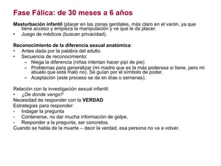 Fase Fálica: de 30 meses a 6 años Masturbación infantil  (placer en las zonas genitales, más claro en el varón, ya que tiene acceso y empieza la manipulación y ve que le da placer. Juego de médicos (buscan privacidad). Reconocimiento de la diferencia sexual anatómica : Antes dada por la palabra del adulto Secuencia de reconocimiento: Niega la diferencia (niñas intentan hacer pipi de pie) Problemas para generalizar (mi madre que es la más poderosa si tiene, pero mi abuelo que está malo no). Se guían por el símbolo de poder. Aceptación (este proceso se da en días o semanas). Relación con la investigación sexual infantil: ¿De donde vengo? Necesidad de responder con la  VERDAD Estrategias para responder: Indagar la pregunta Contenerse, no dar mucha información de golpe. Responder a la pregunta, ser concretos. Cuando se habla de la muerte – decir la verdad, esa persona no va a volver.  