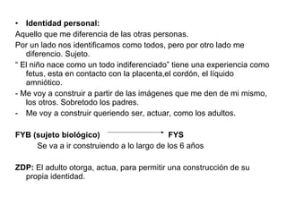 Identidad personal: Aquello que me diferencia de las otras personas.  Por un lado nos identificamos como todos, pero por otro lado me diferencio. Sujeto. “  El niño nace como un todo indiferenciado” tiene una experiencia como fetus, esta en contacto con la placenta,el cordón, el líquido amniótico.  - Me voy a construir a partir de las imágenes que me den de mi mismo, los otros. Sobretodo los padres. Me voy a construir queriendo ser, actuar, como los adultos.  FYB (sujeto biológico)  FYS Se va a ir construiendo a lo largo de los 6 años ZDP:  El adulto otorga, actua, para permitir una construcción de su propia identidad. 